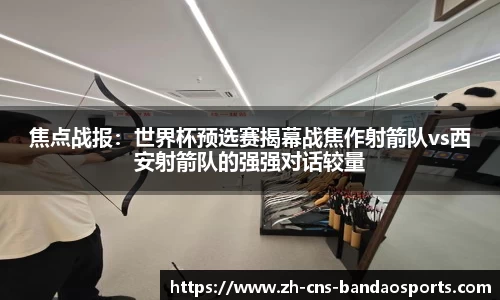焦点战报:世界杯预选赛揭幕战焦作射箭队vs西安射箭队的强强对话较量